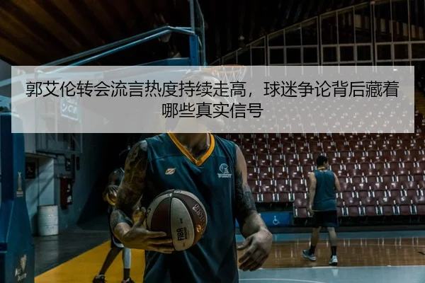 郭艾伦转会流言热度持续走高，球迷争论背后藏着哪些真实信号