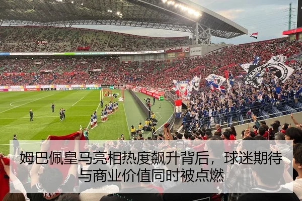 姆巴佩皇马亮相热度飙升背后，球迷期待与商业价值同时被点燃